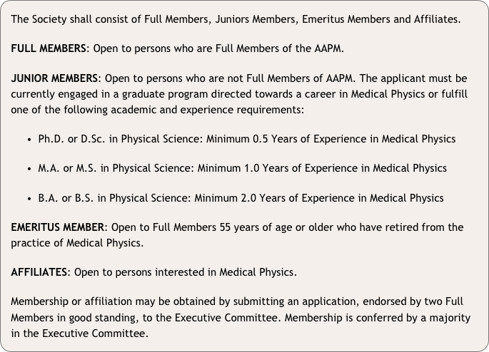 The Society shall consist of Full Members, Juniors Members, Emeritus Members and Affiliates. 
FULL MEMBERS: Open to persons who are Full Members of the AAPM. 
JUNIOR MEMBERS: Open to persons who are not Full Members of AAPM. The applicant must be currently engaged in a graduate program directed towards a career in Medical Physics or fulfill one of the following academic and experience requirements: 
  Ph.D. or D.Sc. in Physical Science: Minimum 0.5 Years of Experience in Medical Physics
  M.A. or M.S. in Physical Science: Minimum 1.0 Years of Experience in Medical Physics
  B.A. or B.S. in Physical Science: Minimum 2.0 Years of Experience in Medical Physics
EMERITUS MEMBER: Open to Full Members 55 years of age or older who have retired from the practice of Medical Physics. 
AFFILIATES: Open to persons interested in Medical Physics. 
Membership or affiliation may be obtained by submitting an application, endorsed by two Full Members in good standing, to the Executive Committee. Membership is conferred by a majority in the Executive Committee.